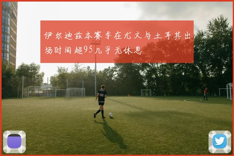 伊尔迪兹本赛季在尤文与土耳其出场时间超95几乎无休息
