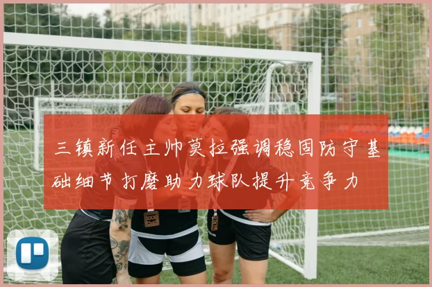 三镇新任主帅莫拉强调稳固防守基础细节打磨助力球队提升竞争力