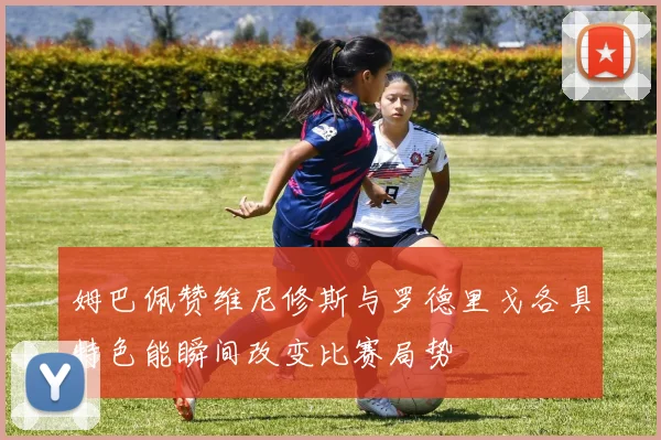 姆巴佩赞维尼修斯与罗德里戈各具特色能瞬间改变比赛局势