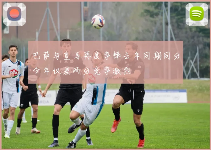 巴萨与皇马再度争锋去年同期同分今年仅差两分竞争激烈