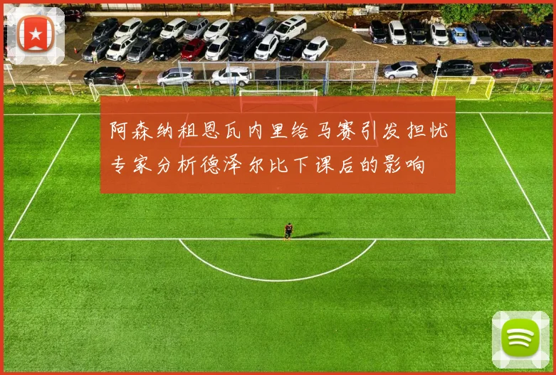 阿森纳租恩瓦内里给马赛引发担忧专家分析德泽尔比下课后的影响