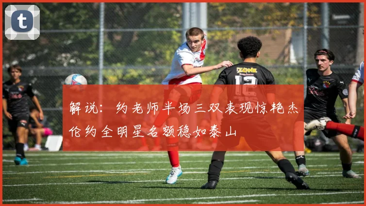 解说：约老师半场三双表现惊艳杰伦约全明星名额稳如泰山
