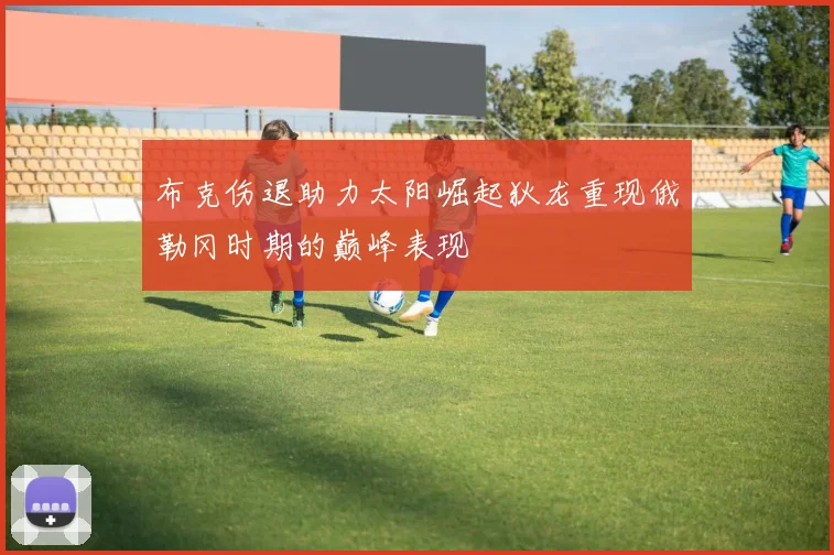 布克伤退助力太阳崛起狄龙重现俄勒冈时期的巅峰表现