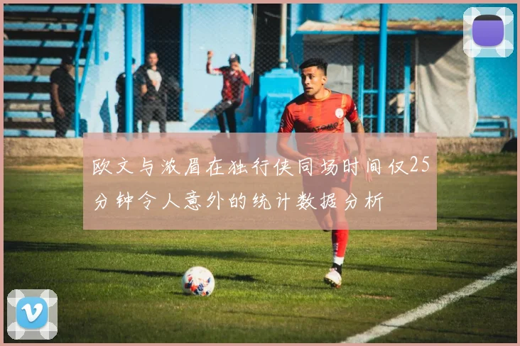 欧文与浓眉在独行侠同场时间仅25分钟令人意外的统计数据分析
