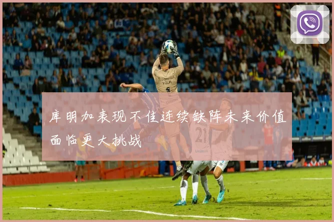 库明加表现不佳连续缺阵未来价值面临更大挑战