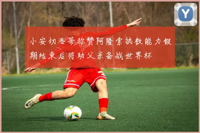 小安切洛蒂称赞阿隆索执教能力假期结束后将助父亲备战世界杯