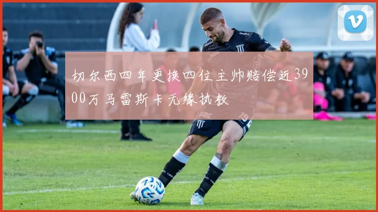 切尔西四年更换四位主帅赔偿近3900万马雷斯卡无缘执教