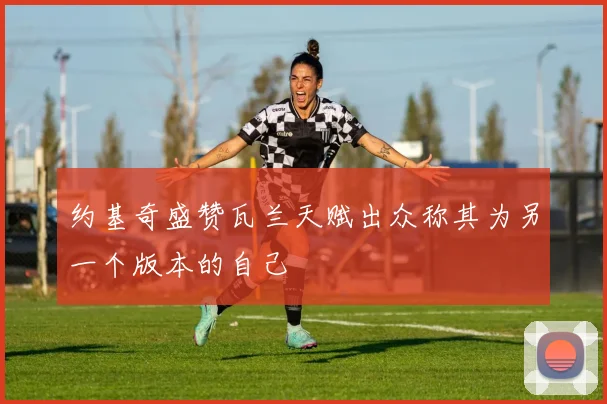 约基奇盛赞瓦兰天赋出众称其为另一个版本的自己