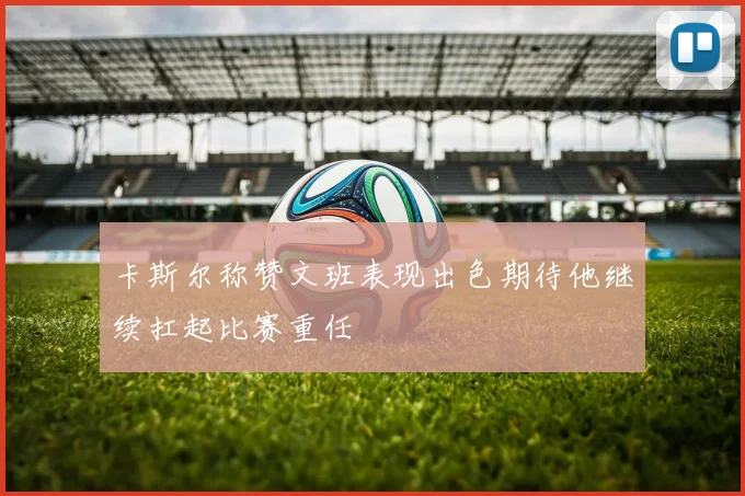 卡斯尔称赞文班表现出色期待他继续扛起比赛重任