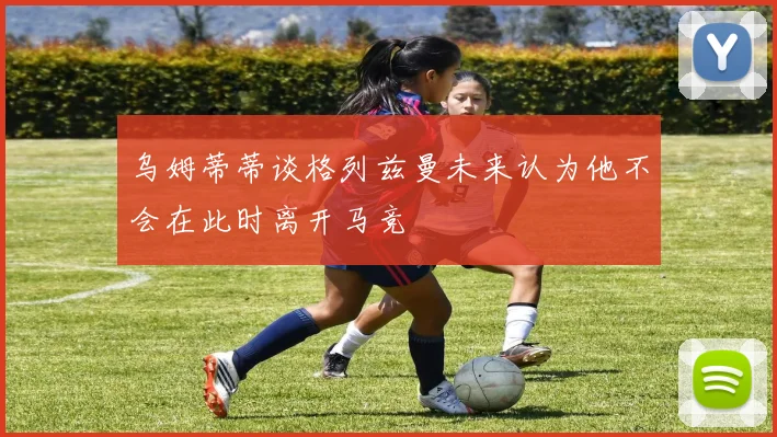 乌姆蒂蒂谈格列兹曼未来认为他不会在此时离开马竞