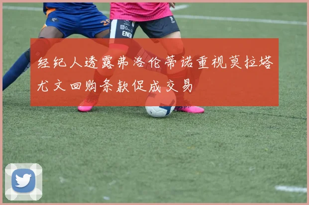 经纪人透露弗洛伦蒂诺重视莫拉塔尤文回购条款促成交易