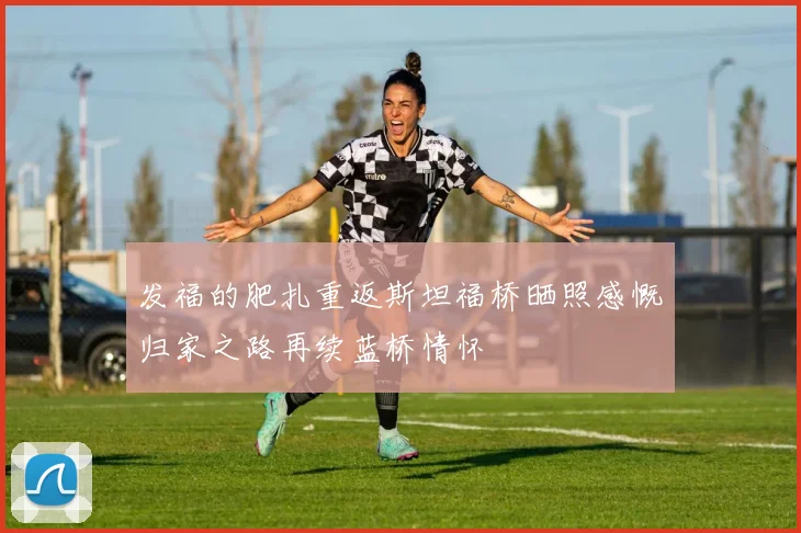 发福的肥扎重返斯坦福桥晒照感慨归家之路再续蓝桥情怀