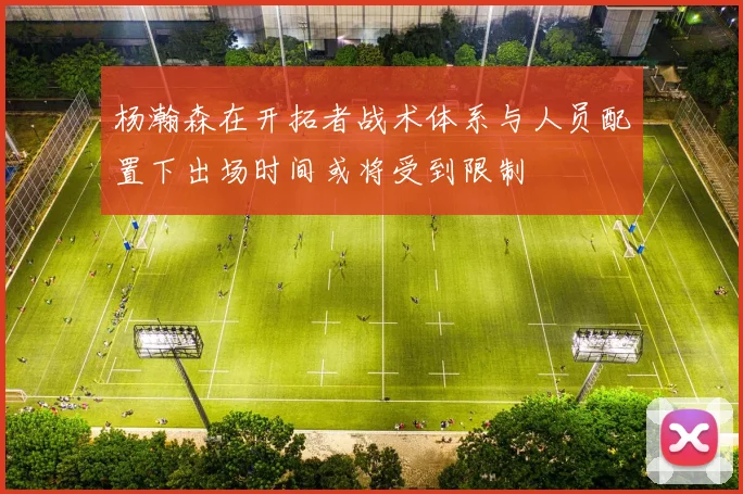 杨瀚森在开拓者战术体系与人员配置下出场时间或将受到限制