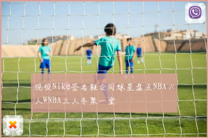 现役Nike签名鞋合同球星盘点NBA六人WNBA三人齐聚一堂
