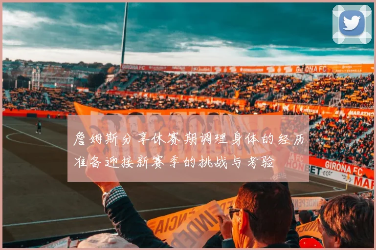 詹姆斯分享休赛期调理身体的经历准备迎接新赛季的挑战与考验