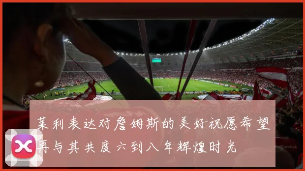 莱利表达对詹姆斯的美好祝愿希望再与其共度六到八年辉煌时光