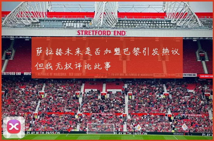 萨拉赫未来是否加盟巴黎引发热议但我无权评论此事