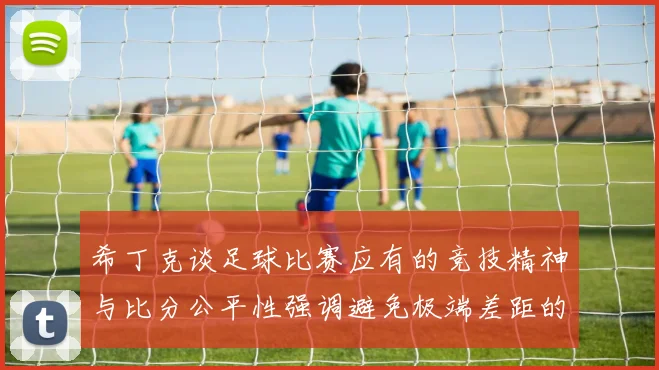 希丁克谈足球比赛应有的竞技精神与比分公平性强调避免极端差距的必要性