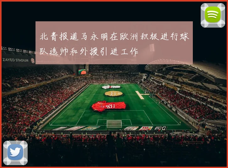 北青报道马永明在欧洲积极进行球队选帅和外援引进工作