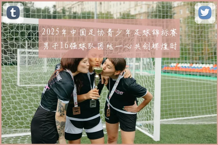 2025年中国足协青少年足球锦标赛男子16强球队团结一心共创辉煌时刻