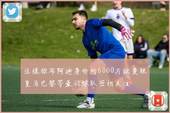 法媒称布阿迪身价约6000万欧曼联皇马巴黎等豪门球队密切关注