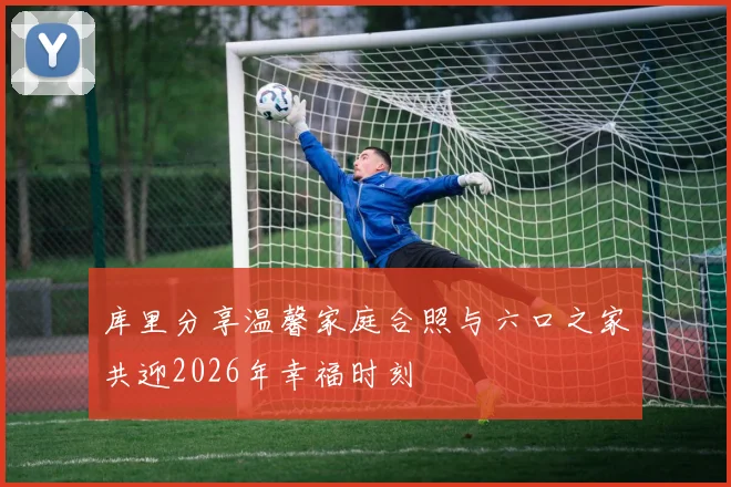 库里分享温馨家庭合照与六口之家共迎2026年幸福时刻