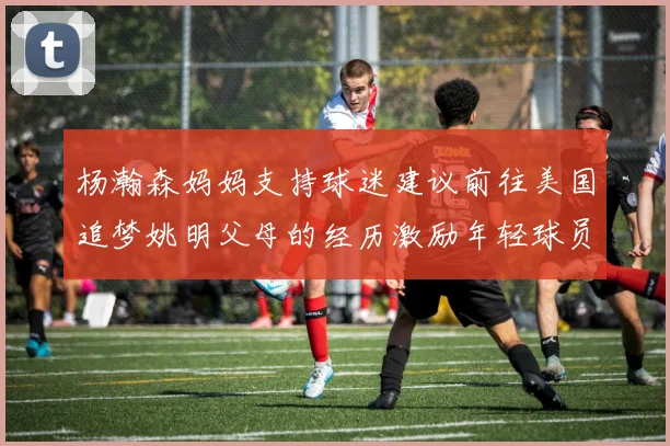 杨瀚森妈妈支持球迷建议前往美国追梦姚明父母的经历激励年轻球员