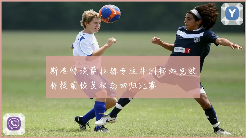 斯洛特谈萨拉赫专注非洲杯加克波将提前恢复状态回归比赛
