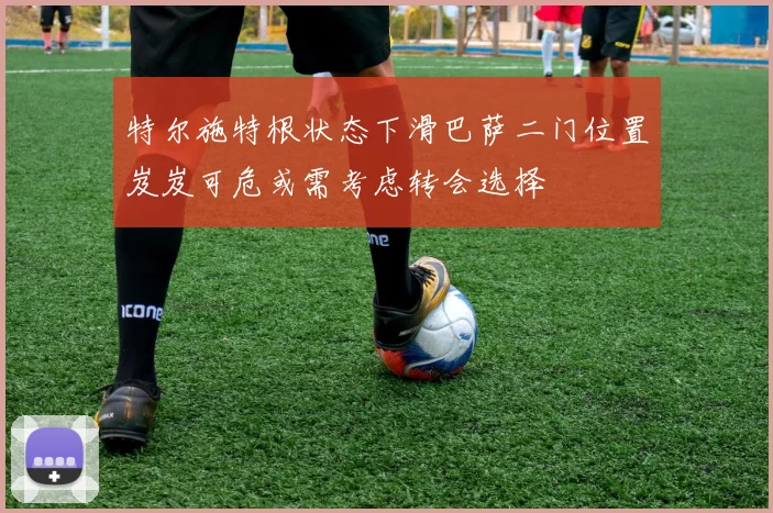 特尔施特根状态下滑巴萨二门位置岌岌可危或需考虑转会选择