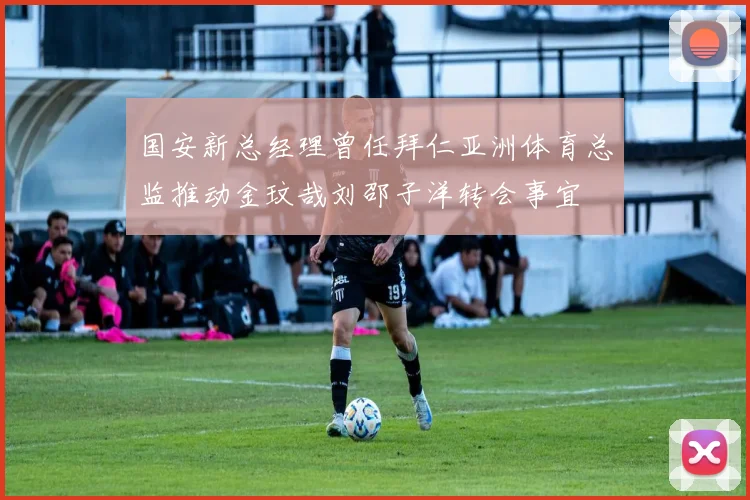 国安新总经理曾任拜仁亚洲体育总监推动金玟哉刘邵子洋转会事宜
