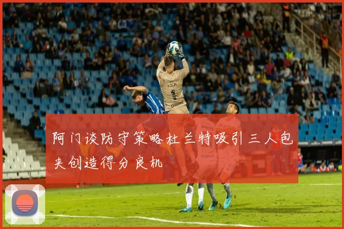 阿门谈防守策略杜兰特吸引三人包夹创造得分良机