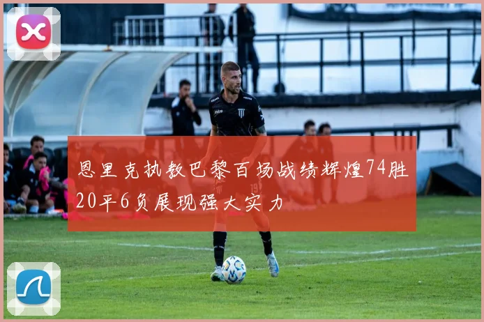 恩里克执教巴黎百场战绩辉煌74胜20平6负展现强大实力