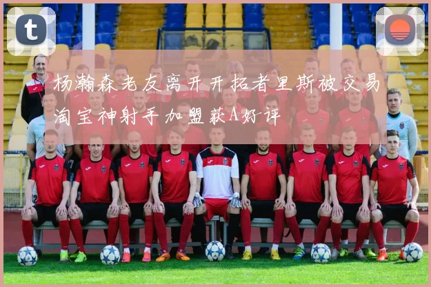 杨瀚森老友离开开拓者里斯被交易淘宝神射手加盟获A好评