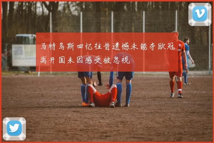 马特乌斯回忆往昔遗憾未能夺欧冠离开国米因感受被忽视