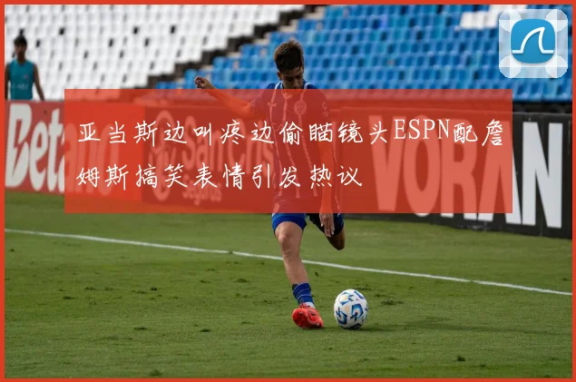 亚当斯边叫疼边偷瞄镜头ESPN配詹姆斯搞笑表情引发热议