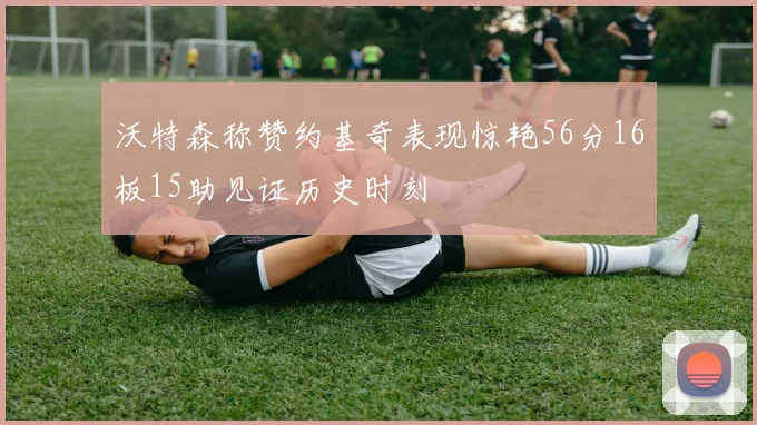 沃特森称赞约基奇表现惊艳56分16板15助见证历史时刻