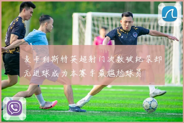 麦卡利斯特英超射门次数破纪录却无进球成为本赛季最尴尬球员