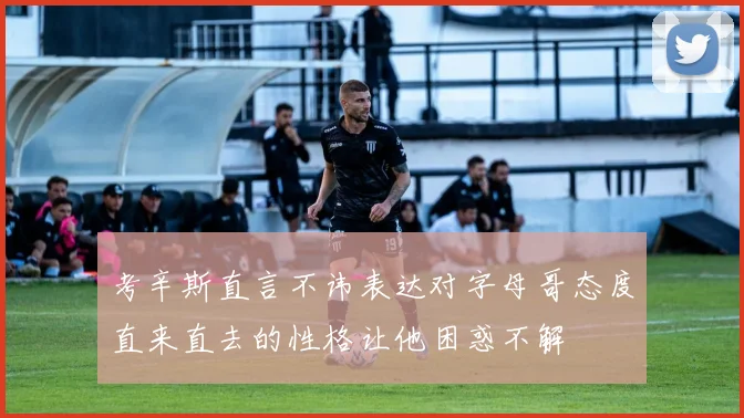 考辛斯直言不讳表达对字母哥态度直来直去的性格让他困惑不解