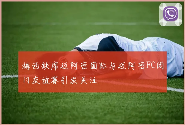 梅西缺席迈阿密国际与迈阿密FC闭门友谊赛引发关注