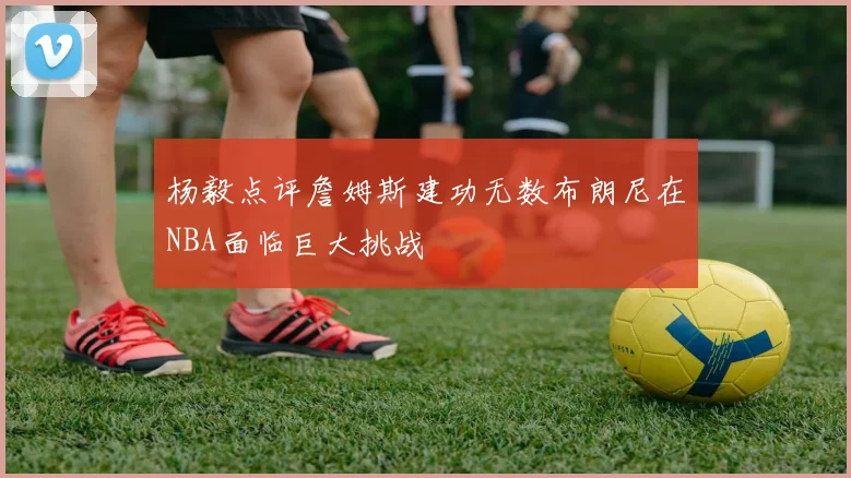 杨毅点评詹姆斯建功无数布朗尼在NBA面临巨大挑战