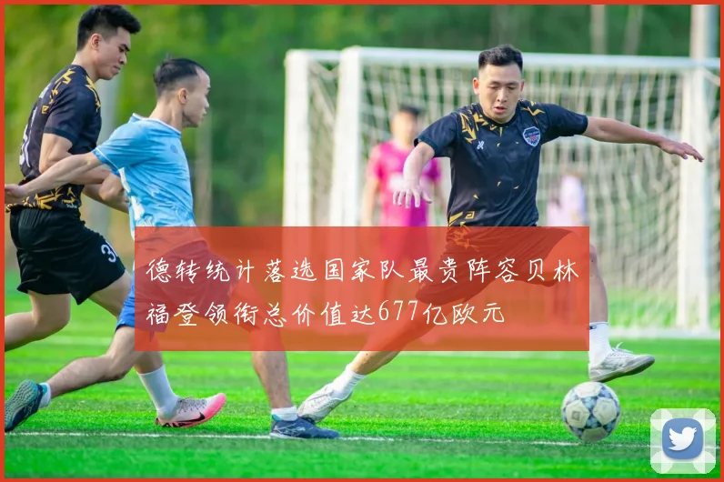 德转统计落选国家队最贵阵容贝林福登领衔总价值达677亿欧元