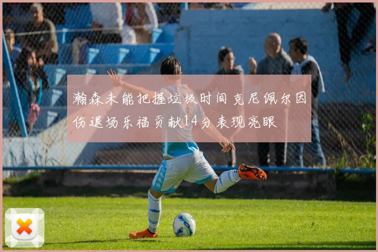 瀚森未能把握垃圾时间克尼佩尔因伤退场乐福贡献14分表现亮眼