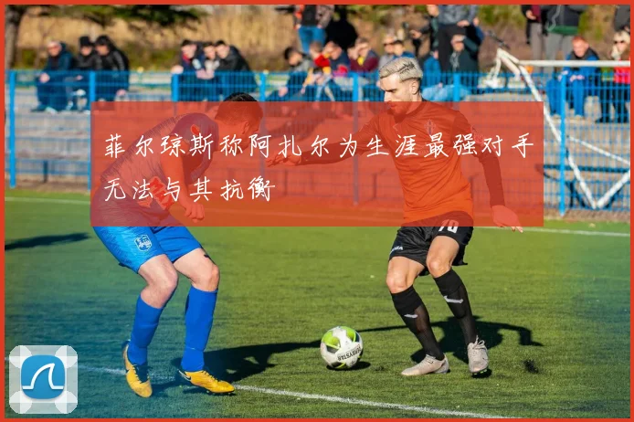 菲尔琼斯称阿扎尔为生涯最强对手无法与其抗衡